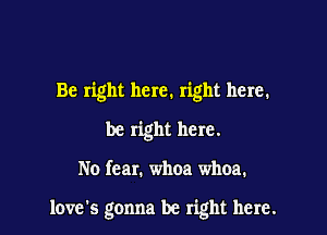 Be right here. right here.

be right here.

No fear. whoa whoa.

loves gonna be right here.