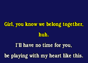 Girl. you know we belong together.
huh.
I'll have no time for you.

be playing with my heart like this.