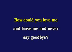 How could you love me

and leave me and never

say goodbye ?