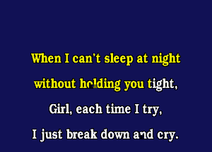 When I can't sleep at night
without hv'ding you tight.
Girl. each time I try.

I just break down and cry.