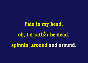 Pain in my head.

oh. I'd ratnier be dead.

spinnin' around and around.