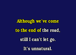 Although we ve come

to the end of the road.
still I can't let go.

It's unnatural.