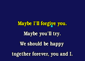 Maybe r11 forgigle you.

Maybe you'll try.
We should be happy

together forever. you and I.