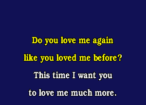 Do you love me again

like you loved me before?

This time I want you

to love me much more. I