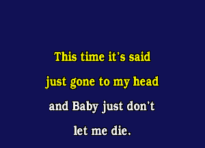 This time it's said

just gone to my head

and Baby just don't

let me die.