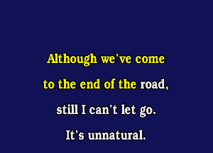 Although we ve come

to the end of the road.
still I can't let go.

It's unnatural.
