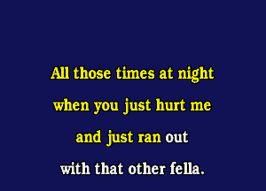 All those times at night

when you just hurt me
and just ran out

with that other fella.
