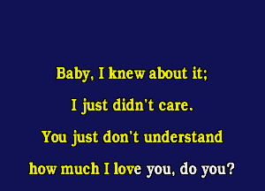 Baby. I knew about itz
I just didn't care.
You just don't understand

how much I love you. do you?