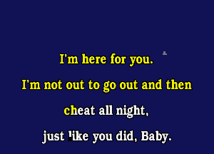 I'm here for you.
I'm not out to go out and then

cheat all night.

just 'ikc you did. Baby.