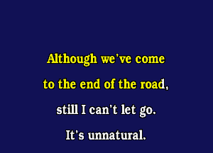 Although we ve come

to the end of the road.
still I can't let go.

It's unnatural.