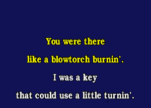 You were there
like a blowtorch burnin'.
I was a key

that could use a little turnin'.