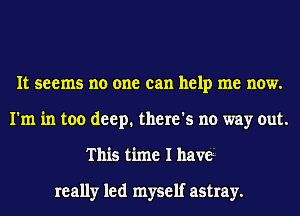 It seems no one can help me now.
I'm in too deep. there's no way out.
This time I haw.

really led myself astray.