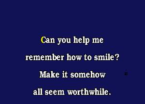 Can you help me

remember how to smile?
Make it somehow

all seem worthwhile.