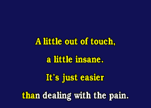 A little out of touch.
a little insane.

It's just easier

than dealing with the pain.