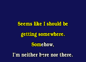 Seems like I should be

getting somewhere.

Somehow.

I'm neither here nor there.