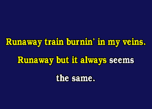 Runaway train burnin' in my veins.
Runaway but it always seems

the same.