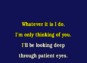 Whatever it is I do.
I'm only thinking of you.

I'll be looking deep

through patient eyes.