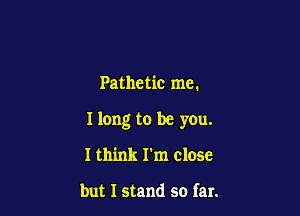 Pathetic me.

I long to be you.

I think I'm close

but I stand so far.