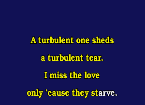 A turbulent one sheds
a turbulent tear.

I miss the love

only 'cause they starve.