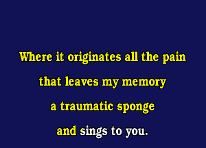 Where it originates all the pain
that leaves my memory
a traumatic sponge

and sings to you.