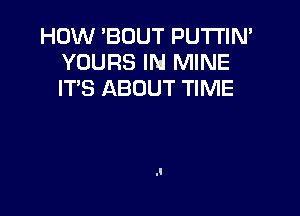 HOW 'BOUT PU'I'I'IN'
YOURS IN MINE
ITS ABOUT TIME