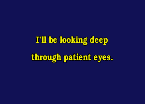 I'll be looking deep

through patient eyes.