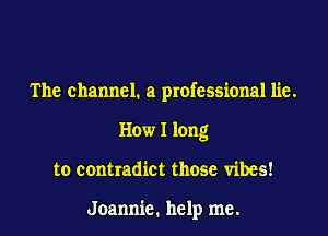 The channel. a professional lie.
How I long
to contradict those vibes!

Jeannie. help me.