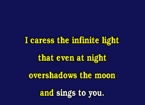 I caress the infinite light

that even at night

overshadows the moon

and sings to you.