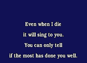 Even when I die
it will sing to you.

You can only tell

if the most has done you well.