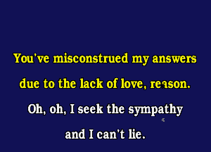 You've misconstrued my answers
due to the lack of love. re ason.
Oh. oh. I seek the sympathy

and I can't lie.