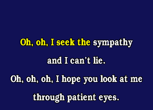 Oh. oh. I seek the sympathy
and I can't lie.
Oh. oh. oh. I hope you look at me

through patient eyes.