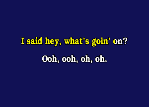 Isaid hey. what's goin' on?

Ooh. ooh. oh. oh.