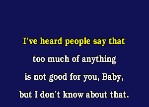 I've heard people say that
too much of anything
is not good for you. Baby.

but I don't know about that.