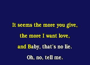 It seems the more you give.

the more I want love.
and Baby. that's no lie.

Oh. no. tell me.
