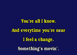 Youkc all I know.

And everytime you're near

I feel a change.

Somethings movin'.