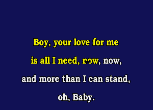 Boy. your love for me
is all I need. row. now.

and more than I can stand.

oh. Baby.