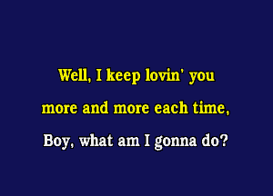 Well. I keep lovin' you

more and more each time.

Boy. what am I gonna do?