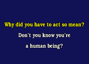 Why did you have to act so mean?

Don't you know you're

a human being?