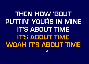 THEN HOW 'BOUT
PUTI'IN' YOUQS IN MINE
ITS ABOUT TIME
ITS ABOUT TIME
WOAH ITS ABOUT TIME