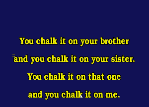 You chalk it on your brother
and you chalk it on your sister.
You chalk it on that one

and you chalk it on me.
