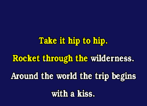 Take it hip to hip.
Rocket through the wilderness.
Around the world the trip begins

with a kiss.