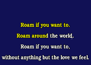 Roam if you want to.
Roam around the world.
Roam if you want to.

without anything but the love we feel.