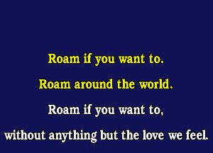 Roam if you want to.
Roam around the world.
Roam if you want to.

without anything but the love we feel.