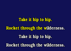 Take it hip to hip.
Rocket through the wilderness.
Take it hip to hip.
Rocket through the wilderness.