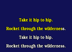 Take it hip to hip.
Rocket through the wilderness.
Take it hip to hip.
Rocket through the wilderness.