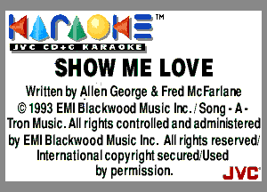 mm NE!

'JVCch-tclNARAOKE

SHOW ME LOVE

Written by Allen George 8! Fred McFarlane

E31993 EMI Blackwood Music Inc..-'Song - A-
Tron Music.Ml rights controlled and administered

by EMI Blackwood Music Inc. All rights reserved!
International on pyright sec ured.-'Used

by permission. JVC