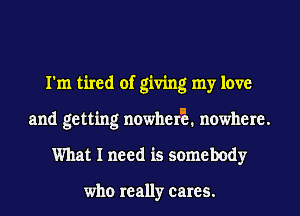 I'm tired of giving my love
and getting nowherE nowhere.
What I need is somebody

who really cares.