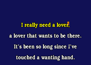 I really need a level?
a lover that wants to be there.
It's been so long since I've

touched a wanting hand.