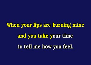 When your lips are burning mine
and you take your time

to tell me how you feel.