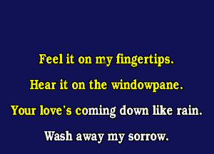 Feel it on my fingertips.
Hear it on the windowpane.
Your love's coming down like rain.

Wash away my sorrow.